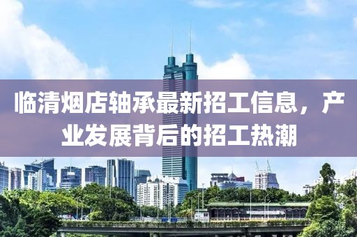 臨清煙店軸承最新招工信息，產(chǎn)業(yè)發(fā)展背后的招工熱潮