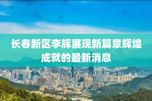長春新區(qū)李輝展現(xiàn)新篇章輝煌成就的最新消息
