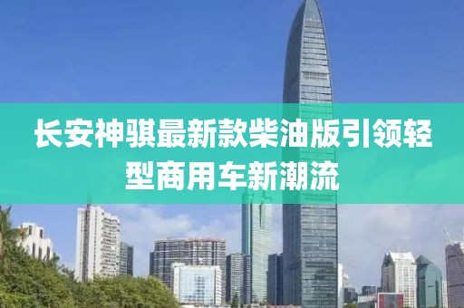 長(zhǎng)安神騏最新款柴油版引領(lǐng)輕型商用車(chē)新潮流