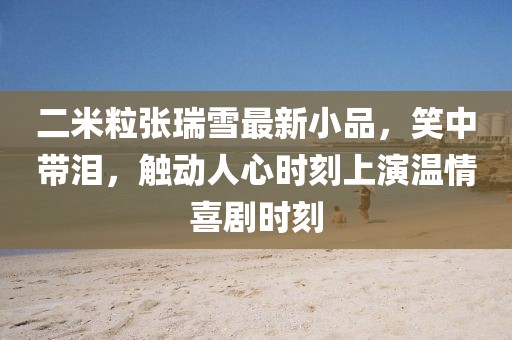 二米粒張瑞雪最新小品，笑中帶淚，觸動(dòng)人心時(shí)刻上演溫情喜劇時(shí)刻