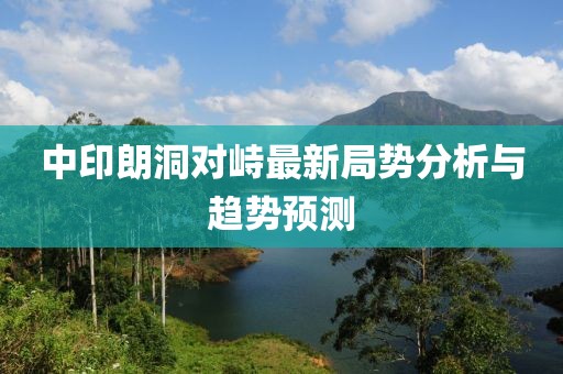 中印朗洞對峙最新局勢分析與趨勢預(yù)測