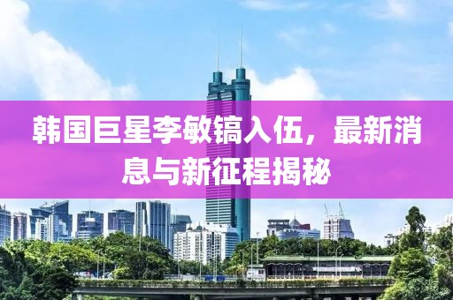 韓國巨星李敏鎬入伍，最新消息與新征程揭秘