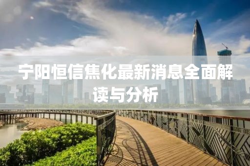 寧陽恒信焦化最新消息全面解讀與分析