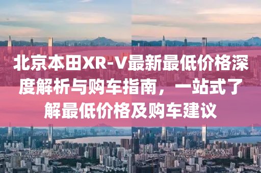 北京本田XR-V最新最低價格深度解析與購車指南，一站式了解最低價格及購車建議