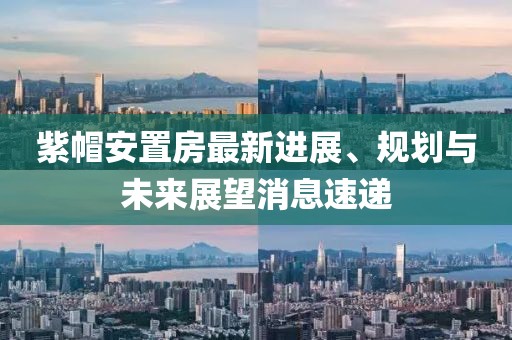 紫帽安置房最新進(jìn)展、規(guī)劃與未來展望消息速遞