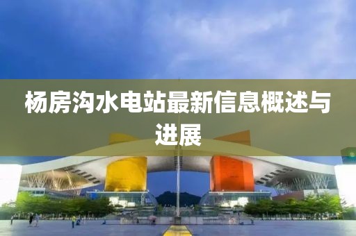 楊房溝水電站最新信息概述與進展