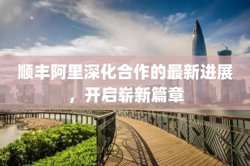 順豐阿里深化合作的最新進展，開啟嶄新篇章