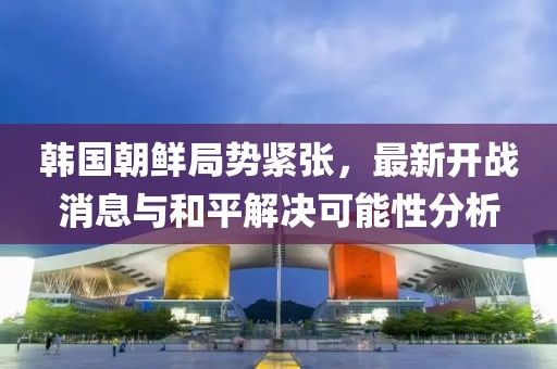 韓國朝鮮局勢緊張，最新開戰(zhàn)消息與和平解決可能性分析