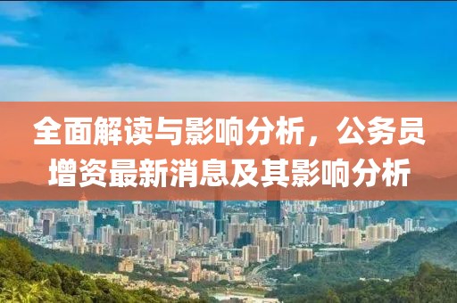 全面解讀與影響分析，公務(wù)員增資最新消息及其影響分析
