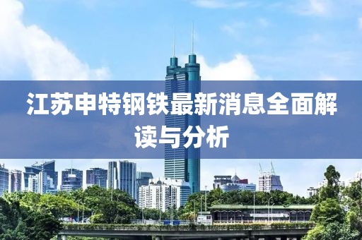 江蘇申特鋼鐵最新消息全面解讀與分析