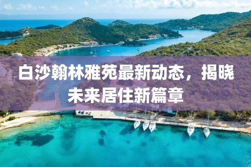 白沙翰林雅苑最新動(dòng)態(tài)，揭曉未來居住新篇章