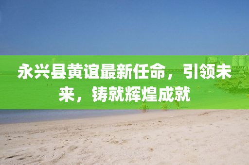 永興縣黃誼最新任命，引領(lǐng)未來，鑄就輝煌成就