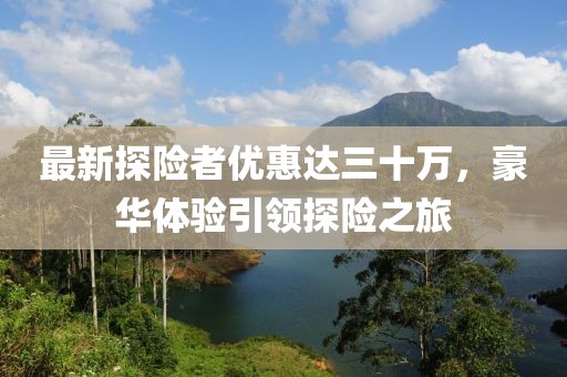 最新探險者優(yōu)惠達三十萬，豪華體驗引領探險之旅