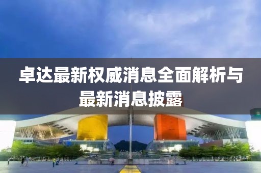 卓達(dá)最新權(quán)威消息全面解析與最新消息披露
