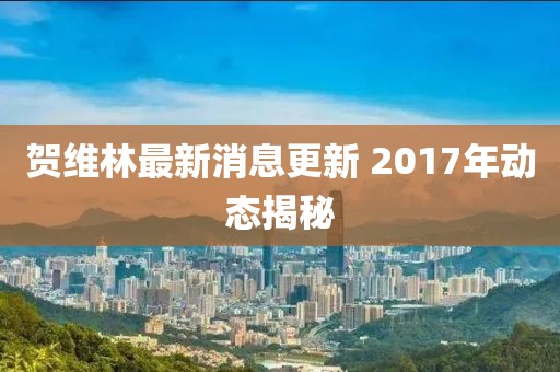 賀維林最新消息更新 2017年動(dòng)態(tài)揭秘