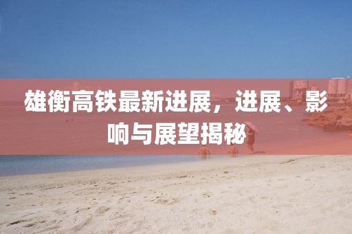 雄衡高鐵最新進(jìn)展，進(jìn)展、影響與展望揭秘