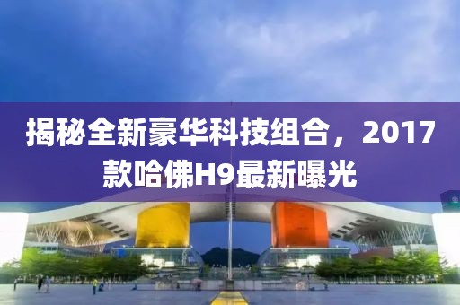 揭秘全新豪華科技組合，2017款哈佛H9最新曝光