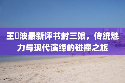 王玥波最新評書封三娘，傳統(tǒng)魅力與現(xiàn)代演繹的碰撞之旅
