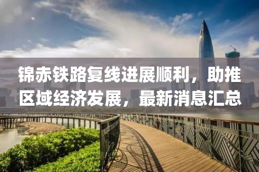 錦赤鐵路復(fù)線進(jìn)展順利，助推區(qū)域經(jīng)濟(jì)發(fā)展，最新消息匯總