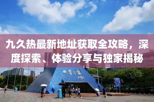 九久熱最新地址獲取全攻略，深度探索、體驗(yàn)分享與獨(dú)家揭秘