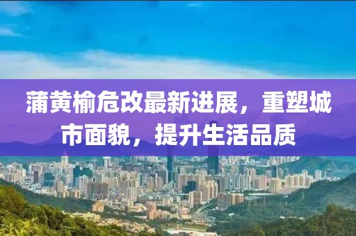蒲黃榆危改最新進展，重塑城市面貌，提升生活品質(zhì)