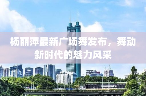楊麗萍最新廣場舞發(fā)布，舞動新時代的魅力風采