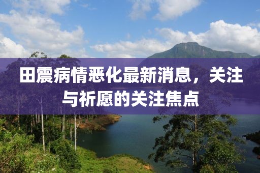 田震病情惡化最新消息，關(guān)注與祈愿的關(guān)注焦點