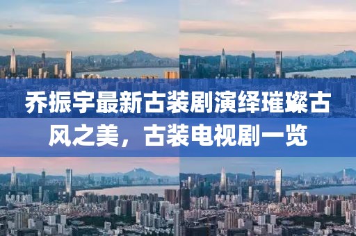 喬振宇最新古裝劇演繹璀璨古風之美，古裝電視劇一覽