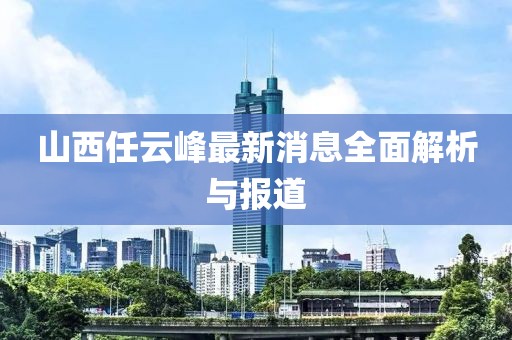 山西任云峰最新消息全面解析與報道