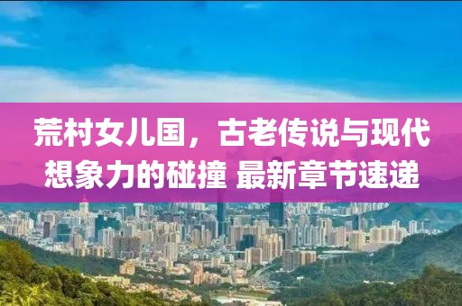 荒村女兒國，古老傳說與現(xiàn)代想象力的碰撞 最新章節(jié)速遞