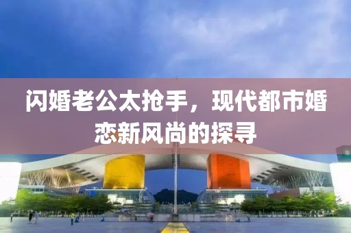 閃婚老公太搶手，現(xiàn)代都市婚戀新風(fēng)尚的探尋