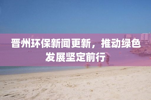 晉州環(huán)保新聞更新，推動綠色發(fā)展堅定前行