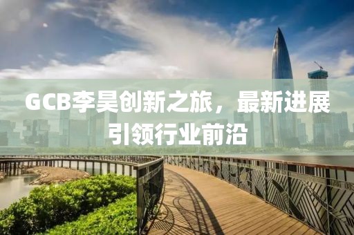 GCB李昊創(chuàng)新之旅，最新進(jìn)展引領(lǐng)行業(yè)前沿