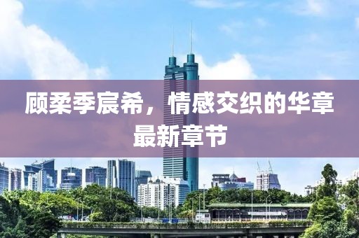 顧柔季宸希，情感交織的華章最新章節(jié)