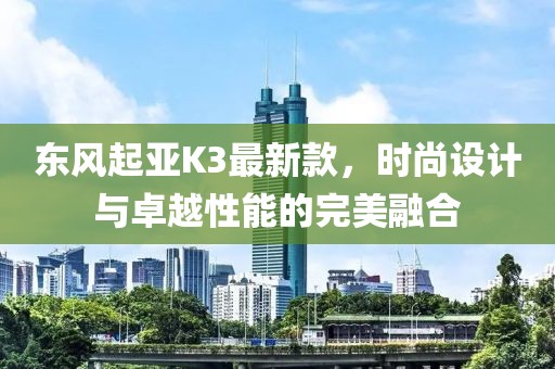東風(fēng)起亞K3最新款，時尚設(shè)計與卓越性能的完美融合