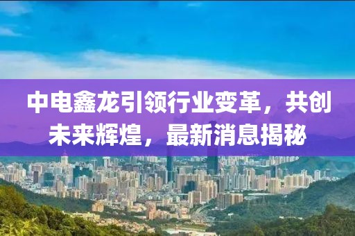 中電鑫龍引領(lǐng)行業(yè)變革，共創(chuàng)未來輝煌，最新消息揭秘