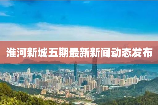 淮河新城五期最新新聞動態(tài)發(fā)布