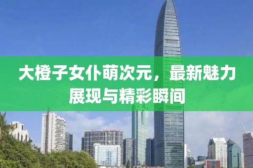 大橙子女仆萌次元，最新魅力展現(xiàn)與精彩瞬間