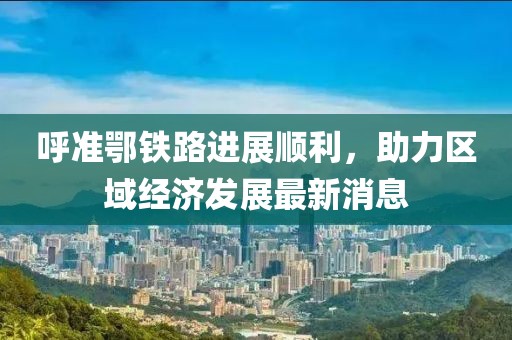 呼準鄂鐵路進展順利，助力區(qū)域經(jīng)濟發(fā)展最新消息