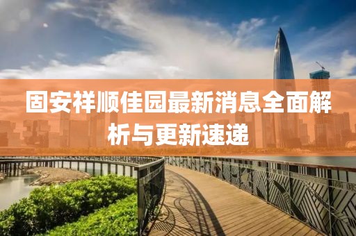 固安祥順佳園最新消息全面解析與更新速遞