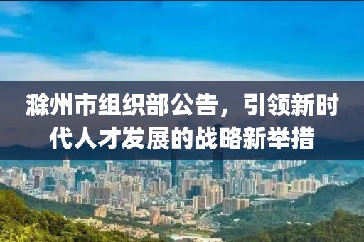 滁州市組織部公告，引領(lǐng)新時代人才發(fā)展的戰(zhàn)略新舉措