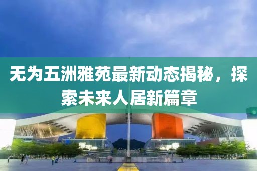 無為五洲雅苑最新動態(tài)揭秘，探索未來人居新篇章