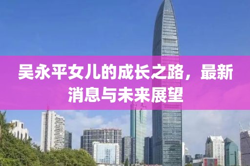 吳永平女兒的成長之路，最新消息與未來展望