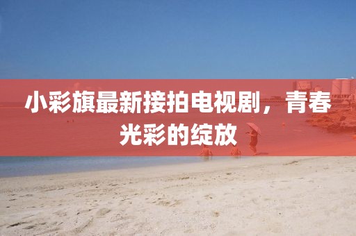 小彩旗最新接拍電視劇，青春光彩的綻放