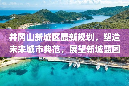 井岡山新城區(qū)最新規(guī)劃，塑造未來(lái)城市典范，展望新城藍(lán)圖