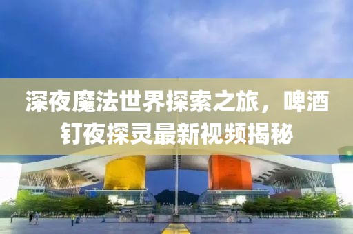深夜魔法世界探索之旅，啤酒釘夜探靈最新視頻揭秘