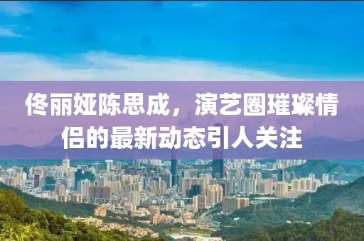 佟麗婭陳思成，演藝圈璀璨情侶的最新動(dòng)態(tài)引人關(guān)注