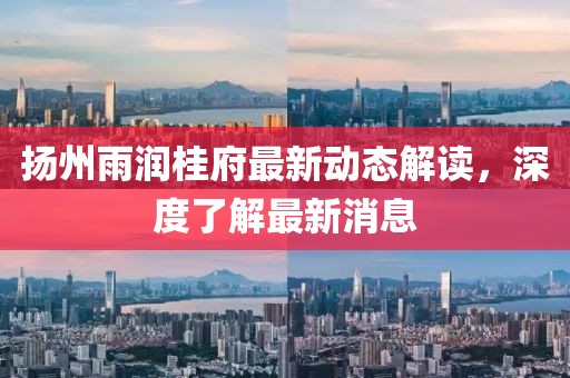 揚州雨潤桂府最新動態(tài)解讀，深度了解最新消息