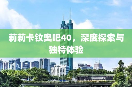 莉莉卡釹奧吧40，深度探索與獨(dú)特體驗(yàn)