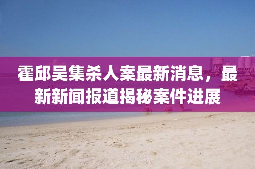 霍邱吳集殺人案最新消息，最新新聞報(bào)道揭秘案件進(jìn)展